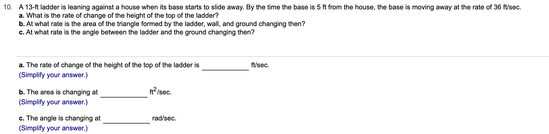 10. A 13-ft ladder is leaning against a house when its base starts to slide away. By the time the base is 5 ft from the house, the base is moving away at the rate of 36 ft/sec
a. What is the rate of change of the height of the top of the ladder?
b. At what rate is the area of the triangle formed by the ladder, wall, and ground changing then?
c. At what rate is the angle between the ladder and the ground changing then?
ft/sec
a. The rate of change of the height of the top of the ladder is
(Simplify your answer.)
ft2/sec
b. The area is changing at
(Simplify your answer.)
rad/sec
c. The angle is changing at
(Simplify your answer.)
