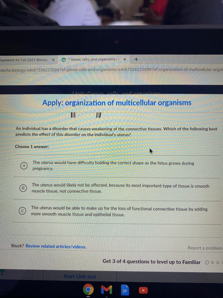 lasswork for Fall 2021 Biology x
O * Genes, cells, and organisms |H X
ce/hs-biology/x4c673362230887ef genes-cells-and-organisms/x4c673362230887ef.organization-of-multicellular-orgar
Init: Cenes
Apply: organization of multicellular organisms
An individual has a disorder that causes weakening of the connective tissues. Which of the following best
predicts the effect of this disorder on the individual's uterus?
Choose 1 answer:
The uterus would have difficulty holding the correct shape as the fetus grows during
pregnancy.
The uterus would likely not be affected, because its most important type of tissue is smooth
muscle tissue, not connective tissue.
The uterus would be able to make up for the loss of functional connective tissue by adding
more smooth muscle tissue and epithelial tissue.
Stuck? Review related articles/videos.
Report a problem
Get
of 4 questions to level up to Familiar O o
Start Unit test
9M
