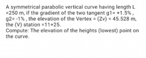 A symmetrical parabolic vertical curve having length L
=250 m, if the gradient of the two tangent g1= +1.5%,
92= -1%, the elevation of the Vertex = (Zv) = 45.528 m,
the (V) station =11+25.
Compute: The elevation of the heights (lowest) point on
the curve.
