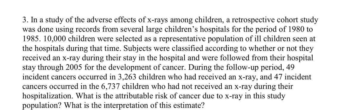 3. In a study of the adverse effects of x-rays among children, a retrospective cohort study
was done using records from several large children's hospitals for the period of 1980 to
1985. 10,000 children were selected as a representative population of ill children seen at
the hospitals during that time. Subjects were classified according to whether or not they
received an x-ray during their stay in the hospital and were followed from their hospital
stay through 2005 for the development of cancer. During the follow-up period, 49
incident cancers occurred in 3,263 children who had received an x-ray, and 47 incident
cancers occurred in the 6,737 children who had not received an x-ray during their
hospitalization. What is the attributable risk of cancer due to x-ray in this study
population? What is the interpretation of this estimate?