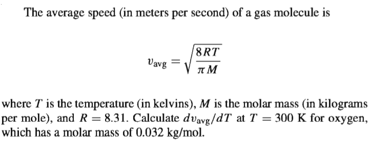 The average speed (in meters per second) of a gas molecule is
8RT
Vavg
where T is the temperature (in kelvins), M is the molar mass (in kilograms
per mole), andR = 8.31. Calculate dvavg/dT at T = 300 K for oxygen,
which has a molar mass of 0.032 kg/mol.
%3D
