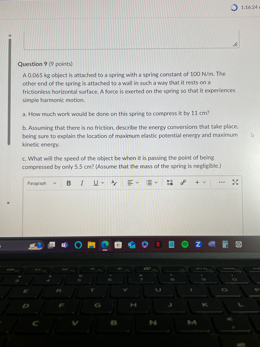 1.
Question 9 (9 points)
A 0.065 kg object is attached to a spring with a spring constant of 100 N/m. The
other end of the spring is attached to a wall in such a way that it rests on a
frictionless horizontal surface. A force is exerted on the spring so that it experiences
simple harmonic motion.
a. How much work would be done on this spring to compress it by 11 cm?
b. Assuming that there is no friction, describe the energy conversions that take place,
being sure to explain the location of maximum elastic potential energy and maximum
kinetic energy.
c. What will the speed of the object be when it is passing the point of being
compressed by only 5.5 cm? (Assume that the mass of the spring is negligible.)
Paragraph
く
BI U A/
80
+ v
...
O
NZ
E
R
T
D
B
H
N
J
8
M
prt sc
K
home
1:16:24