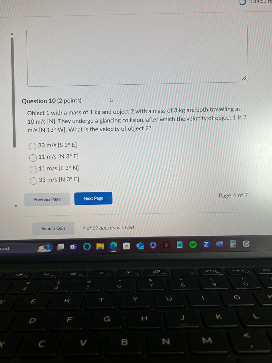 כ
1:14:53 re
11.
Question 10 (2 points)
Object 1 with a mass of 1 kg and object 2 with a mass of 3 kg are both travelling at
10 m/s [N]. They undergo a glancing collision, after which the velocity of object 1 is 7
m/s [N 13° W]. What is the velocity of object 2?
33 m/s [S 3° E]
11 m/s [N 3° E]
earch
11 m/s (E 3° N]
33 m/s [N 3° E]
Previous Page
Next Page
Submit Quiz
F3
Dil
3
E
R
1 of 19 questions saved
OMC
%
5
T
Z
NEW
8
D
F
G
H
7
כ
8
J
Page 4 of 7
FO
prt 10
home
C
V
B
N
M
K
F11