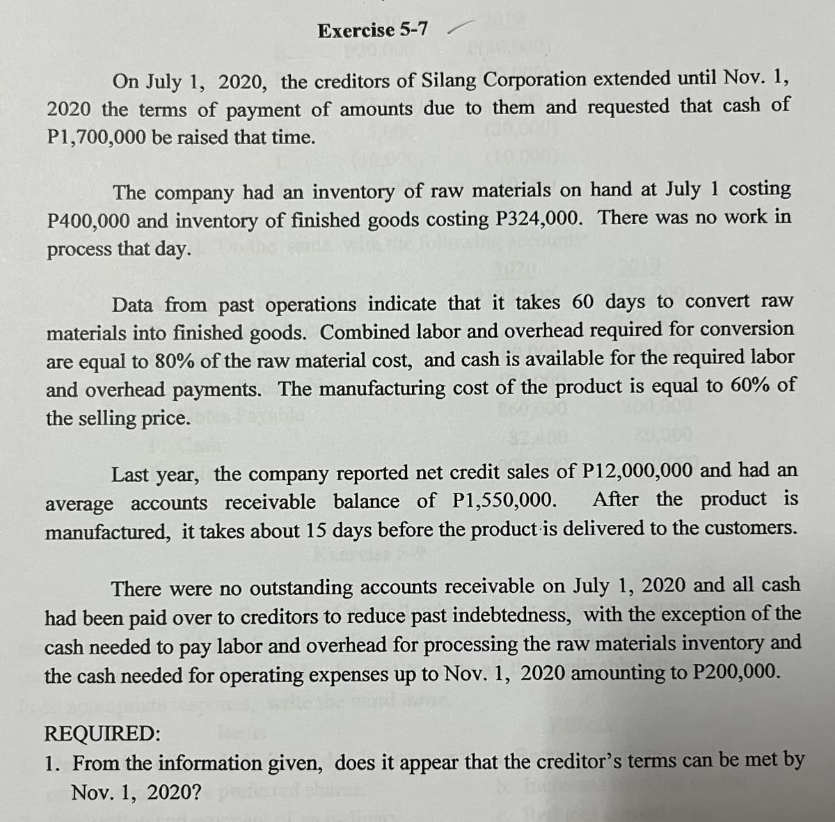 Exercise 5-7
-
On July 1, 2020, the creditors of Silang Corporation extended until Nov. 1,
2020 the terms of payment of amounts due to them and requested that cash of
P1,700,000 be raised that time.
The company had an inventory of raw materials on hand at July 1 costing
P400,000 and inventory of finished goods costing P324,000. There was no work in
process that day.
Data from past operations indicate that it takes 60 days to convert raw
materials into finished goods. Combined labor and overhead required for conversion
are equal to 80% of the raw material cost, and cash is available for the required labor
and overhead payments. The manufacturing cost of the product is equal to 60% of
the selling price.
Last year, the company reported net credit sales of P12,000,000 and had an
average accounts receivable balance of P1,550,000. After the product is
manufactured, it takes about 15 days before the product is delivered to the customers.
There were no outstanding accounts receivable on July 1, 2020 and all cash
had been paid over to creditors to reduce past indebtedness, with the exception of the
cash needed to pay labor and overhead for processing the raw materials inventory and
the cash needed for operating expenses up to Nov. 1, 2020 amounting to P200,000.
REQUIRED:
1. From the information given, does it appear that the creditor's terms can be met by
Nov. 1, 2020?