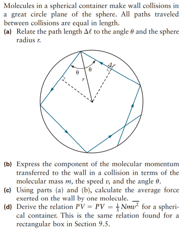 Molecules in a spherical container make wall collisions in
a great circle plane of the sphere. All paths traveled
between collisions are equal in length.
(a) Relate the path length Al to the angle 0 and the sphere
radius r.
(b) Express the component of the molecular momentum
transferred to the wall in a collision in terms of the
molecular mass m, the speed v, and the angle 0.
(c) Using parts (a) and (b), calculate the average force
exerted on the wall by one molecule.
(d) Derive the relation PV = PV = } Nmv² for a spheri-
cal container. This is the same relation found for a
rectangular box in Section 9.5.
