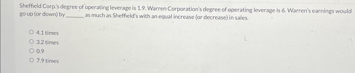 Sheffield Corp.'s degree of operating leverage is 1.9. Warren Corporation's degree of operating leverage is 6. Warren's earnings would
go up (or down) by as much as Sheffield's with an equal increase (or decrease) in sales.
O 4.1 times
O 3.2 times
O 0.9
O 7.9 times