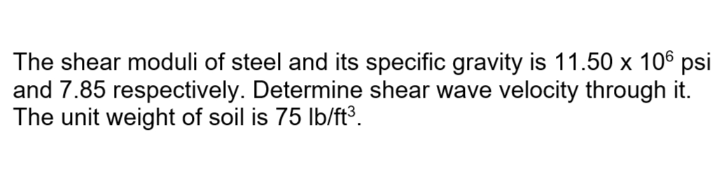 The shear moduli of steel and its specific gravity is 11.50 x 106 psi
and 7.85 respectively. Determine shear wave velocity through it.
The unit weight of soil is 75 Ib/ft³.
