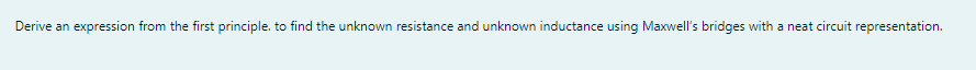 Derive an expression from the first principle. to find the unknown resistance and unknown inductance using Maxwell's bridges with a neat circuit representation.
