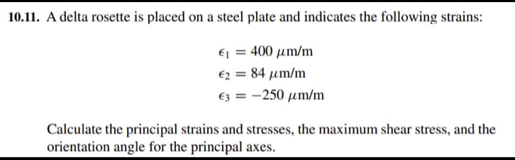 10.11. A delta rosette is placed on a steel plate and indicates the following strains:
Ej = 400 µm/m
€2 = 84 µm/m
%3D
€3 = -250 µm/m
Calculate the principal strains and stresses, the maximum shear stress, and the
orientation angle for the principal axes.
