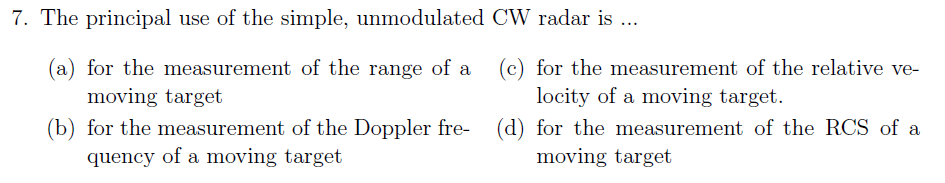 7. The principal use of the simple, unmodulated CW radar is ..
(a) for the measurement of the range of a
(c) for the measurement of the relative ve-
locity of a moving target.
moving target
(b) for the measurement of the Doppler fre- (d) for the measurement of the RCS of a
quency of a moving target
moving target
