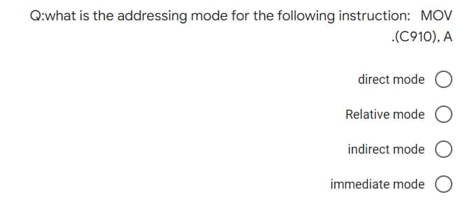 Q:what is the addressing mode for the following instruction: MOV
.(C910), A
direct mode O
Relative mode O
indirect mode O
immediate mode O
