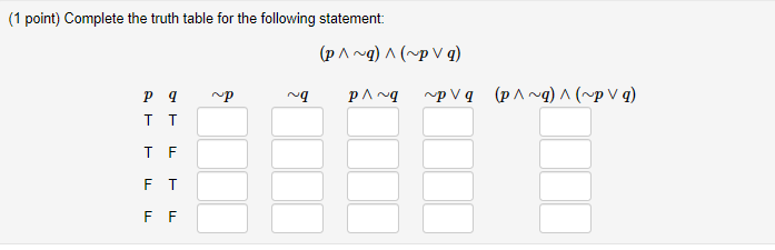 **Truth Table Exercise**

**Objective**: Complete the truth table for the given logical statement:

\[ (p \land \neg q) \land (\neg p \lor q) \]

**Truth Table Layout**

The table consists of the following columns:

- **\( p \)** and **\( q \)**: These are the initial propositions, each of which can be True (T) or False (F).
  
- **\( \neg p \)**: The negation of \( p \).
  
- **\( \neg q \)**: The negation of \( q \).
  
- **\( p \land \neg q \)**: The conjunction (AND operation) of \( p \) and \( \neg q \).
  
- **\( \neg p \lor q \)**: The disjunction (OR operation) of \( \neg p \) and \( q \).
  
- **\[ (p \land \neg q) \land (\neg p \lor q) \]**: The full expression combining both parts as specified in the problem statement.

**Table Structure**:

| **p** | **q** | **\( \neg p \)** | **\( \neg q \)** | **\( p \land \neg q \)** | **\( \neg p \lor q \)** | **\[ (p \land \neg q) \land (\neg p \lor q) \]** |
|-------|-------|----------------|----------------|--------------------|------------------|------------------------------------------|
| T     | T     |                |                |                    |                  |                                          |
| T     | F     |                |                |                    |                  |                                          |
| F     | T     |                |                |                    |                  |                                          |
| F     | F     |                |                |                    |                  |                                          |

**Instructions**: Fill in each blank space based on the logical operations and given values of \( p \) and \( q \).