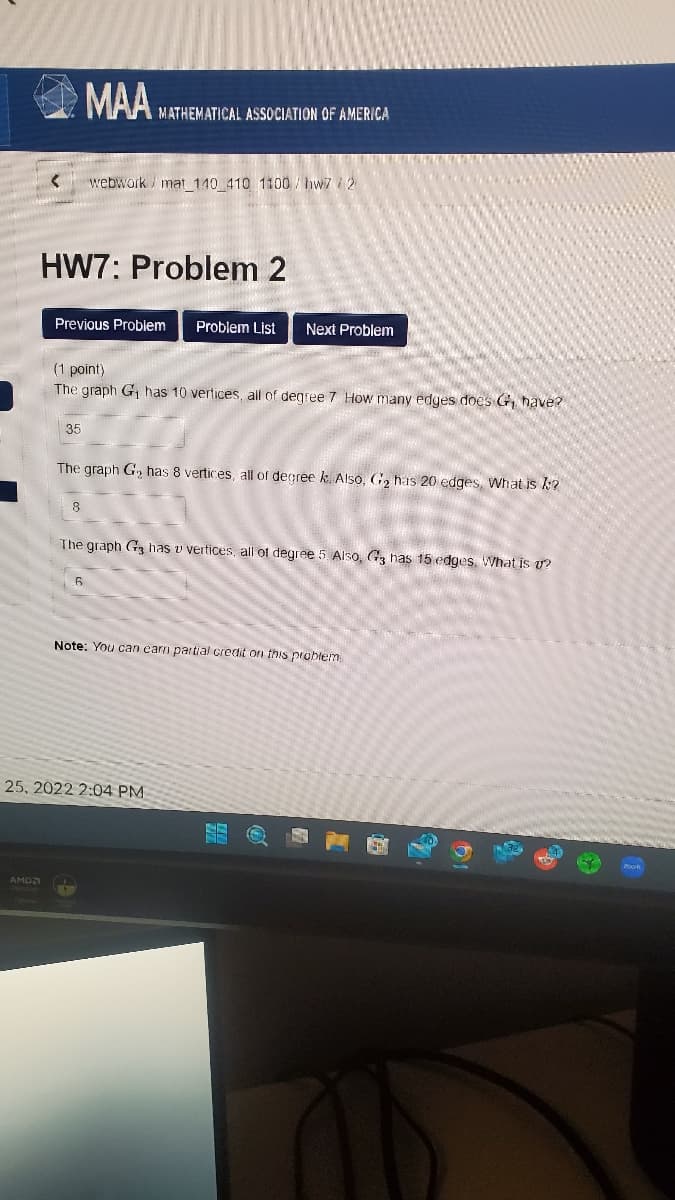 AMD
MAA MATHEMATICAL ASSOCIATION OF AMERICA
HW7: Problem 2
Previous Problem Problem List Next Problem
35
webwork/ mat_140_410 1100/hw7/2
(1 point)
The graph G₁ has 10 vertices, all of degree 7 How many edges does G, have?
8
The graph G₂ has 8 vertices, all of degree k. Also, G₂ has 20 edges, What is k?
The graph G3 has v vertices, all of degree 5. Also, G3 has 15 edges. What is u?
6
Note: You can earn partial credit on this problem
25, 2022 2:04 PM