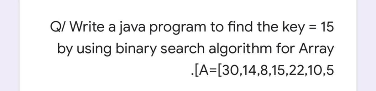 Q/ Write a java program to find the key = 15
by using binary search algorithm for Array
.[A=[30,14,8,15,22,10,5
