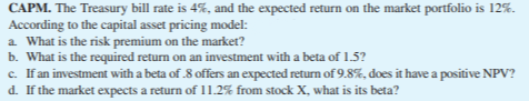 CAPM. The Treasury bill rate is 4%, and the expected return on the market portfolio is 12%.
According to the capital asset pricing model:
a. What is the risk premium on the market?
b. What is the required return on an investment with a beta of 1.5?
c. If an investment with a beta of .8 offers an expected return of 9.8%, does it have a positive NPV?
d. If the market expects a return of 11.2% from stock X, what is its beta?