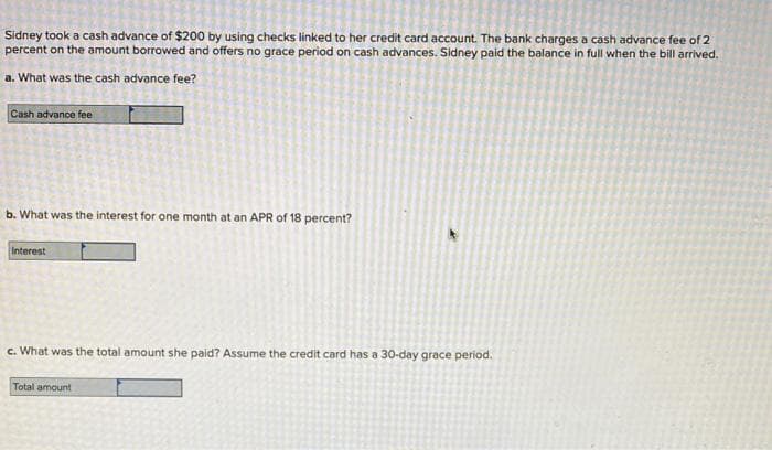 Sidney took a cash advance of $200 by using checks linked to her credit card account. The bank charges a cash advance fee of 2
percent on the amount borrowed and offers no grace period on cash advances. Sidney paid the balance in full when the bill arrived.
a. What was the cash advance fee?
Cash advance fee
b. What was the interest for one month at an APR of 18 percent?
Interest
c. What was the total amount she paid? Assume the credit card has a 30-day grace period.
Total amount