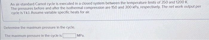 An air-standard Carnot cycle is executed in a closed system between the temperature limits of 350 and 1200 K.
The pressures before and after the isothermal compression are 150 and 300 kPa, respectively. The net work output per
cycle is 1 kJ. Assume variable specific heats for air.
Determine the maximum pressure in the cycle.
The maximum pressure in the cycle is [
MPa.