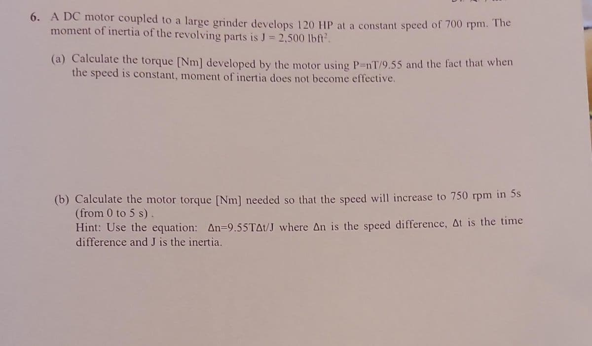 6. A DC motor coupled to a large grinder develops 120 HP at a constant speed of 700 rpm. The
moment of inertia of the revolving parts is J = 2,500 lbft².
(a) Calculate the torque [Nm] developed by the motor using P=nT/9.55 and the fact that when
the speed is constant, moment of inertia does not become effective.
(b) Calculate the motor torque [Nm] needed so that the speed will increase to 750 rpm in 5s
(from 0 to 5 s).
Hint: Use the equation: An=9.55T^t/J where An is the speed difference, At is the time
difference and J is the inertia.