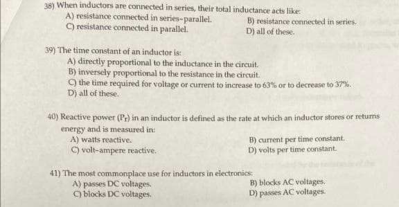 38) When inductors are connected in series, their total inductance acts like:
A) resistance connected in series-parallel.
C) resistance connected in parallel.
39) The time constant of an inductor is:
B) resistance connected in series.
D) all of these.
A) directly proportional to the inductance in the circuit.
B) inversely proportional to the resistance in the circuit.
C) the time required for voltage or current to increase to 63% or to decrease to 37%.
D) all of these.
40) Reactive power (Pr) in an inductor is defined as the rate at which an inductor stores or returns
energy and is measured in:
A) watts reactive.
C) volt-ampere reactive.
B) current per time constant.
D) volts per time constant.
41) The most commonplace use for inductors in electronics:
A) passes DC voltages.
C) blocks DC voltages.
B) blocks AC voltages.
D) passes AC voltages.