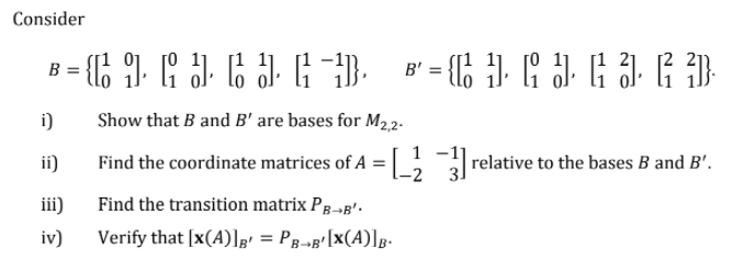 Consider
В
B'
i)
Show that B and B' are bases for M22.
1
ii)
Find the coordinate matrices of A = , relative to the bases B and B'.
Find the transition matrix Pg-»B'.
iii)
Verify that [x(A)];' = Pg--g'[X(A)]g-
iv)
