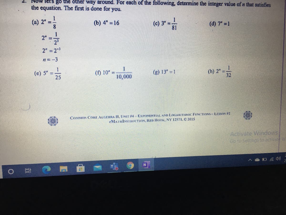 oW lers go the other way around. For each of the following, determine the integer value of n that satisfies
the equation. The first is done for you.
(a) 2" =-
8.
1
(c) 3"
81
(b) 4" =16
(d) 7" 1
2" =
2
2"
= 2
n = -3
1
(e) 5"
25
(f) 10" =
10,000
(g) 13" 1
(h) 2" =;
32
COMMON CORE ALGEBRA 11, LUNIT #4 - EXPONENTIAL AND LOGARITIMIC FUNCTIONS- LESSON #1
eMATHINSTRICTION, RED HOOK, NY 12571, O 2015
Activate Windows
Go to Settings to activate W
近
