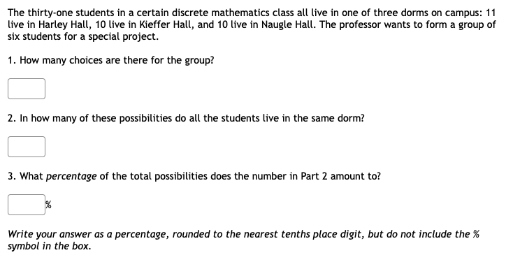 The thirty-one students in a certain discrete mathematics class all live in one of three dorms on campus: 11
live in Harley Hall, 10 live in Kieffer Hall, and 10 live in Naugle Hall. The professor wants to form a group of
six students for a special project.
1. How many choices are there for the group?
2. In how many of these possibilities do all the students live in the same dorm?
3. What percentage of the total possibilities does the number in Part 2 amount to?
Write your answer as a percentage, rounded to the nearest tenths place digit, but do not include the %
symbol in the box.
