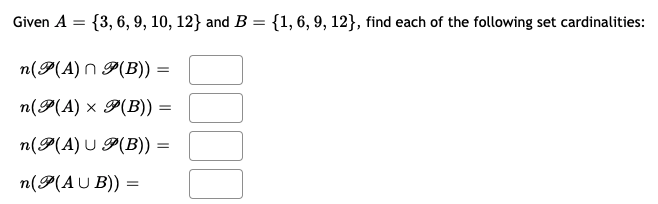 Given \( A = \{3, 6, 9, 10, 12\} \) and \( B = \{1, 6, 9, 12\} \), find each of the following set cardinalities:

\[ n(\mathcal{P}(A) \cap \mathcal{P}(B)) = \] \(\square\)

\[ n(\mathcal{P}(A) \times \mathcal{P}(B)) = \] \(\square\)

\[ n(\mathcal{P}(A) \cup \mathcal{P}(B)) = \] \(\square\)

\[ n(\mathcal{P}(A \cup B)) = \] \(\square\)

In the context of these problems:
- \(\mathcal{P}(A)\) represents the power set of \(A\), which is the set of all subsets of \(A\).
- \(\mathcal{P}(B)\) is the power set of \(B\), consisting of all subsets of \(B\).
- Cardinality refers to the number of elements in a set.