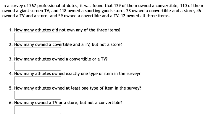 In a survey of 267 professional athletes, it was found that 129 of them owned a convertible, 110 of them
owned a giant screen TV, and 118 owned a sporting goods store. 28 owned a convertible and a store, 46
owned a TV and a store, and 59 owned a covertible and a TV. 12 owned all three items.
1. How many athletes did not own any of the three items?
2. How many owned a covertible and a TV, but not a store?
3. How many athletes owned a convertible or a TV?
4. How many athletes owned exactly one type of item in the survey?
5. How many athletes owned at least one type of item in the survey?
6. How many owned a TV or a store, but not a convertible?
