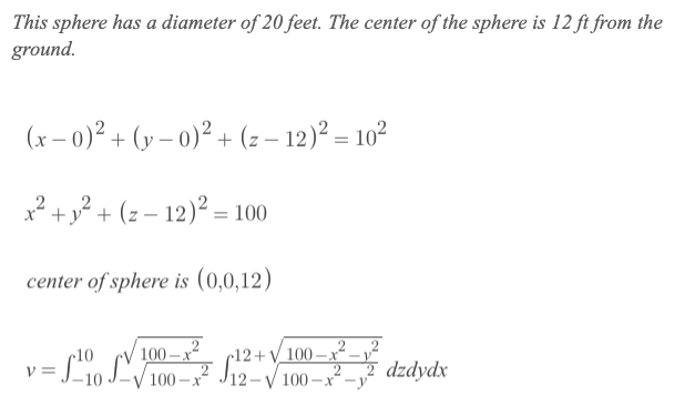 This sphere has a diameter of 20 feet. The center of the sphere is 12 ft from the
ground.
(x – 0)² + (y – 0)² + (z – 12)² = 10²
x² + y? + (z – 12)² = 100
center of sphere is (0,0,12)
100 –x²
100 – x
2
2
r10
c12+V_100
=So LI100 - S12-V 100 –x²-
-X -V
100 -x -y
7 dzdydx
