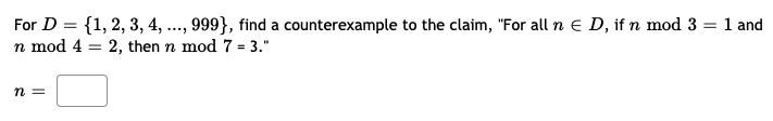 For D = {1, 2, 3, 4, ..., 999}, find a counterexample to the claim, "For all n E D, if n mod 3 = 1 and
n mod 4 = 2, then n mod 7 = 3."
n =
