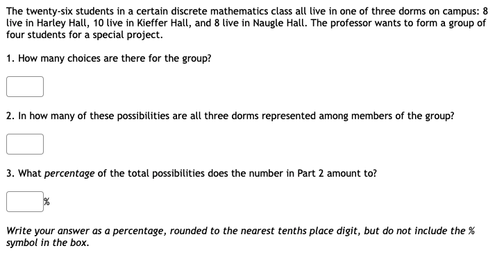 The twenty-six students in a certain discrete mathematics class all live in one of three dorms on campus: 8
live in Harley Hall, 10 live in Kieffer Hall, and 8 live in Naugle Hall. The professor wants to form a group of
four students for a special project.
1. How many choices are there for the group?
2. In how many of these possibilities are all three dorms represented among members of the group?
3. What percentage of the total possibilities does the number in Part 2 amount to?
Write your answer as a percentage, rounded to the nearest tenths place digit, but do not include the %
symbol in the box.
