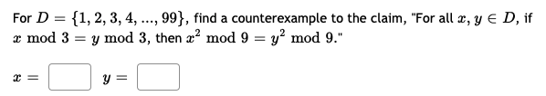 For \( D = \{1, 2, 3, 4, \ldots, 99\} \), find a counterexample to the claim, "For all \( x, y \in D \), if \( x \mod 3 = y \mod 3 \), then \( x^2 \mod 9 = y^2 \mod 9 \)."

\[ x = \ \ \ \ \ \ y = \ \]