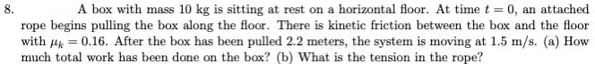 8.
A box with mass 10 kg is sitting at rest on a horizontal floor. At time t = 0, an attached
rope begins pulling the box along the floor. There is kinetic friction between the box and the floor
with ug = 0.16. After the box has been pulled 2.2 meters, the system is moving at 1.5 m/s. (a) How
much total work has been done on the box? (b) What is the tension in the rope?
