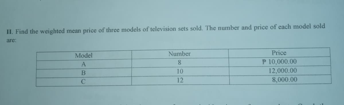 II. Find the weighted mean price of three models of television sets sold. The number and price of each model sold
are:
Model
Number
Price
P 10,000.00
12,000.00
8,000.00
A
8.
10
12
