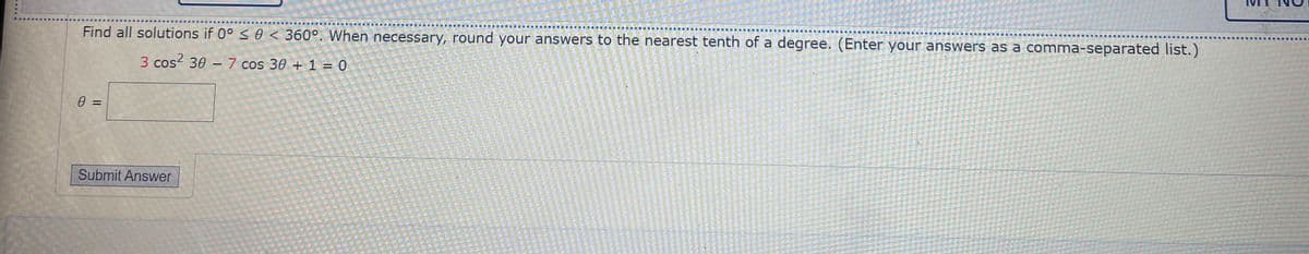 Find all solutions if 0° < 0 < 360°. When necessary, round your answers to the nearest tenth of a degree. (Enter your answers as a comma-separated list.)
重 圖
■ 廈
3 cos? 30 – 7 cos 30 + 1 = 0
%3D
Submit Answer
