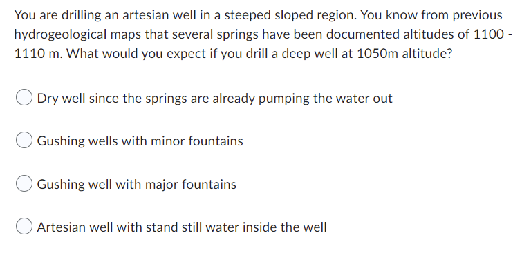 You are drilling an artesian well in a steeped sloped region. You know from previous
hydrogeological maps that several springs have been documented altitudes of 1100 -
1110 m. What would you expect if you drill a deep well at 1050m altitude?
Dry well since the springs are already pumping the water out
Gushing wells with minor fountains
Gushing well with major fountains
Artesian well with stand still water inside the well