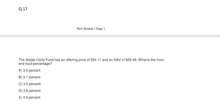 Q.17
New Section 1 Page 1
The Stable Utility Fund has an offering price of $54.11 and an NAV of $52.48. What is the front-
end load percentage?
A) 3.0 percent
B) 3.1 percent
C) 3.5 percent
D) 3.8 percent
E) 4.0 percent
