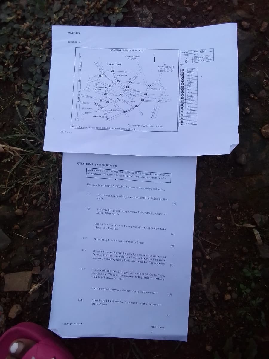 ANNEXURE A
QUESTION 11
ADAPTED ROAD MAP OF WELKOM
241Page
STHELENA
Symbol
Rall
Description
Provincial road
Circles with names
ODENDAL SAUS
PHAKISA
R
20
FLAMINGO PARK
KEY:
JOHANNESBURO
KROONSTAD
REBEECKSTAD
0
Buren
2 Maner
DAGBREEK
0
shel
x
Engen
5
OFM
Tereel
JIM FOUCHE
PARK
wane
(arr COUNCIL
DOORN
CITY CENTRE
©
Langa
⑦
CTM
ВЕТЕРАНК
®
Alfa
9
Delta
10
Bingo
11
Toyota
12
Industry
13
Bonny
Smith
JAN CILLIERS
PANK
15
Concor
16
Langman
17 Civic
NAUDEVILLE
Park
Toronto
[Adapted from www.sleeping.out.co.za)
NOTE: The speed limit on public roads in an urban area is 60 km/h.
QUESTION 11 (2018 SC JUNE P2)
Welkom is a town in the Free State. ANNEXURE A is a road map showing part
of the streets in Welkom. The town is known for having many traffic circles.
Use the information in ANNEXURE A to answer the questions that follow.
11.1
Write down the general direction of the Concor circle from the Shell
circle..
(2)
11.2
A railway line passes through Milner Road, Othello, Arrarat and
Koppie Alleen Streets.
Explain how it is shown on the map that the road is actually situated
above the railway line.
113
Name the traffic circle that connects FIVE roads.
(2)
(2)
11.4
Describe the route that will be taken by a car entering the town on
Stateway from the industrial area if it will be heading to the point in
Dagbreek, marked X, passing by the city council building on the left
(5)
11.5
The actual distance from exiting the Alfa circle to entering the Engen
circle is 500 m. The actual distance from exiting circle 13 to entering
circle 14 in Stateway is 1,4 km.
11.6
Copyright reserved
Determine, by measurement, whether the map is drawn to scale.
(5)
Samuel stated that it took him 5 minutes to cover a distance of 4
km in Welkom.
Please turn over
(4)
Hospital