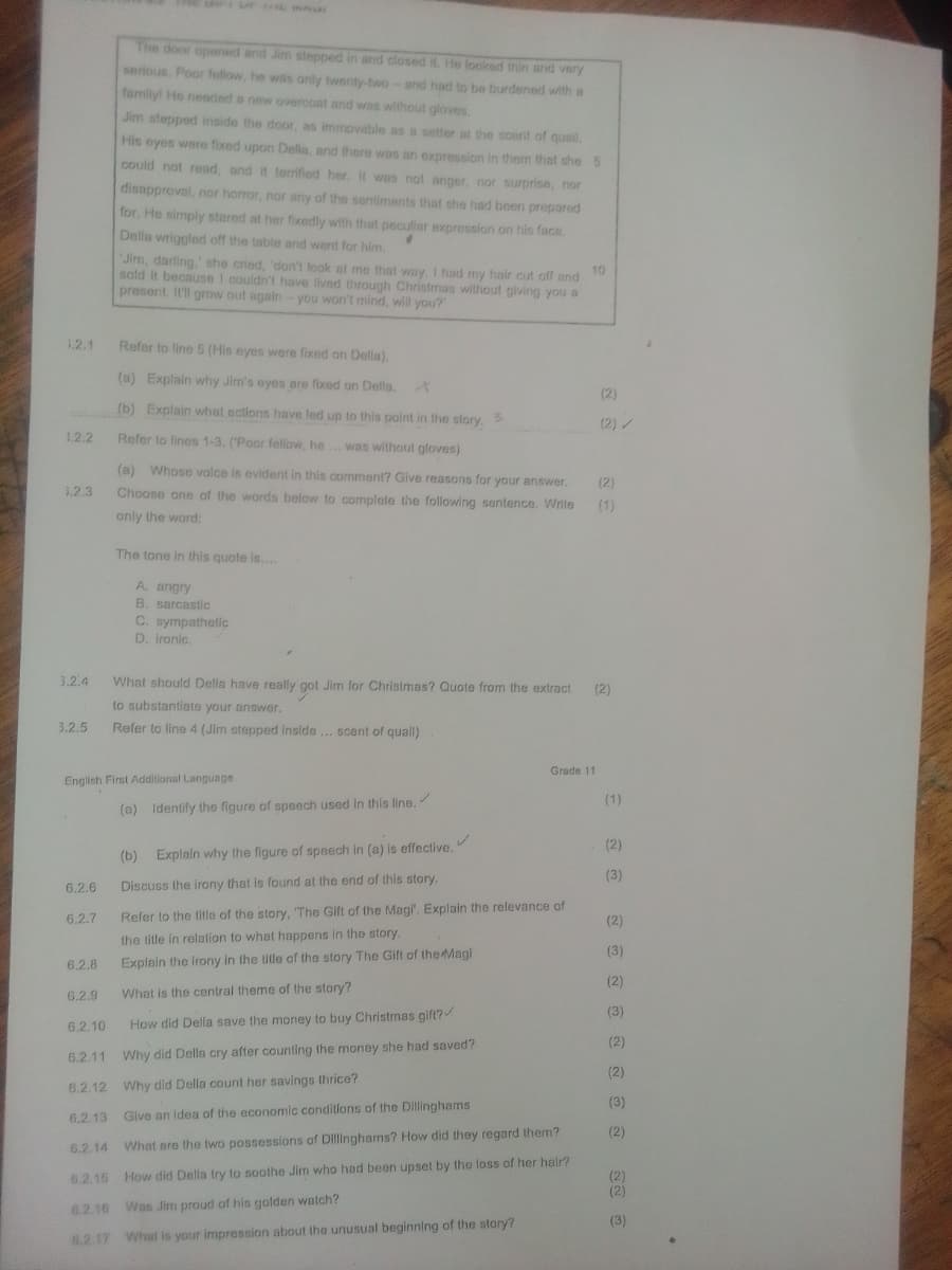 The door opened and Jim stepped in and closed it. He looked thin and very
serious. Poor fellow, he was only twenty-two- and had to be burdened with a
family! He needed a new overcoat and was without gloves.
Jim stepped inside the door, as immovable as a setter at the scent of quail,
His eyes were fixed upon Delia, and there was an expression in them that she 5
could not read, and it terrified her. It was not anger, nor surprise, nor
disapproval, nor horror, nor any of the sentiments that she had been prepared
for. He simply stared at her fixedly with that peculiar expression on his face.
Della wriggled off the table and went for him.
'Jim, darling,' she cried, 'don't look at me that way. I had my hair cut off and
sold it because I couldn't have lived through Christmas without giving you a
present. It'll grow out again - you won't mind, will you?'
10
1.2.1
Refer to line 5 (His eyes were fixed on Della).
(a) Explain why Jim's eyes are fixed on Della.
(2)
(b) Explain what actions have led up to this point in the story. 3
(2)/
1.2.2
Refer to lines 1-3. ('Poor fellow, he... was without gloves)
3.2.3
(a) Whose voice is evident in this comment? Give reasons for your answer.
Choose one of the words below to complete the following sentence. Write
only the word:
(2)
(1)
The tone in this quote is....
3.2.4
3.2.5
A. angry
B. sarcastic
C. sympathetic
D. ironic.
What should Della have really got Jim for Christmas? Quote from the extract
to substantiate your answer.
Refer to line 4 (Jim stepped inside... scent of quail)
(2)
English First Additional Language
6.2.6
6.2.7
(a) Identify the figure of speech used in this line.
(b)
Explain why the figure of speech in (a) is effective.
Discuss the irony that is found at the end of this story.
Grade 11
Refer to the title of the story, 'The Gift of the Magi'. Explain the relevance of
the title in relation to what happens in the story.
Explain the irony in the title of the story The Gift of the Magi
6.2.8
6.2.9
What is the central theme of the story?
6.2.10
How did Della save the money to buy Christmas gift?
(3)
ང་སེ གྱི་8 རྒྱ ནྱ རྒྱ སེ སྐྱེ གྱི སྐྱེ 8འི གྱི
6.2.11
Why did Della cry after counting the money she had saved?
6.2.12 Why did Della count her savings thrice?
6.2.13
Give an idea of the economic conditions of the Dillinghams
6.2.14 What are the two possessions of Dillinghams? How did they regard them?
6.2.15 How did Della try to soothe Jim who had been upset by the loss of her hair?
6.2.16 Was Jim proud of his golden watch?
6.2.17 What is your impression about the unusual beginning of the story?