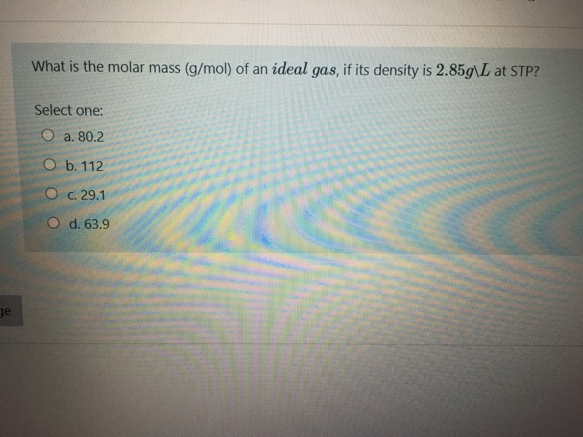 What is the molar mass (g/mol) of an ideal gas, if its density is 2.85g\L at STP?
Select one:
O a. 80.2
O b. 112
О с. 29.1
O d. 63.9
ge
