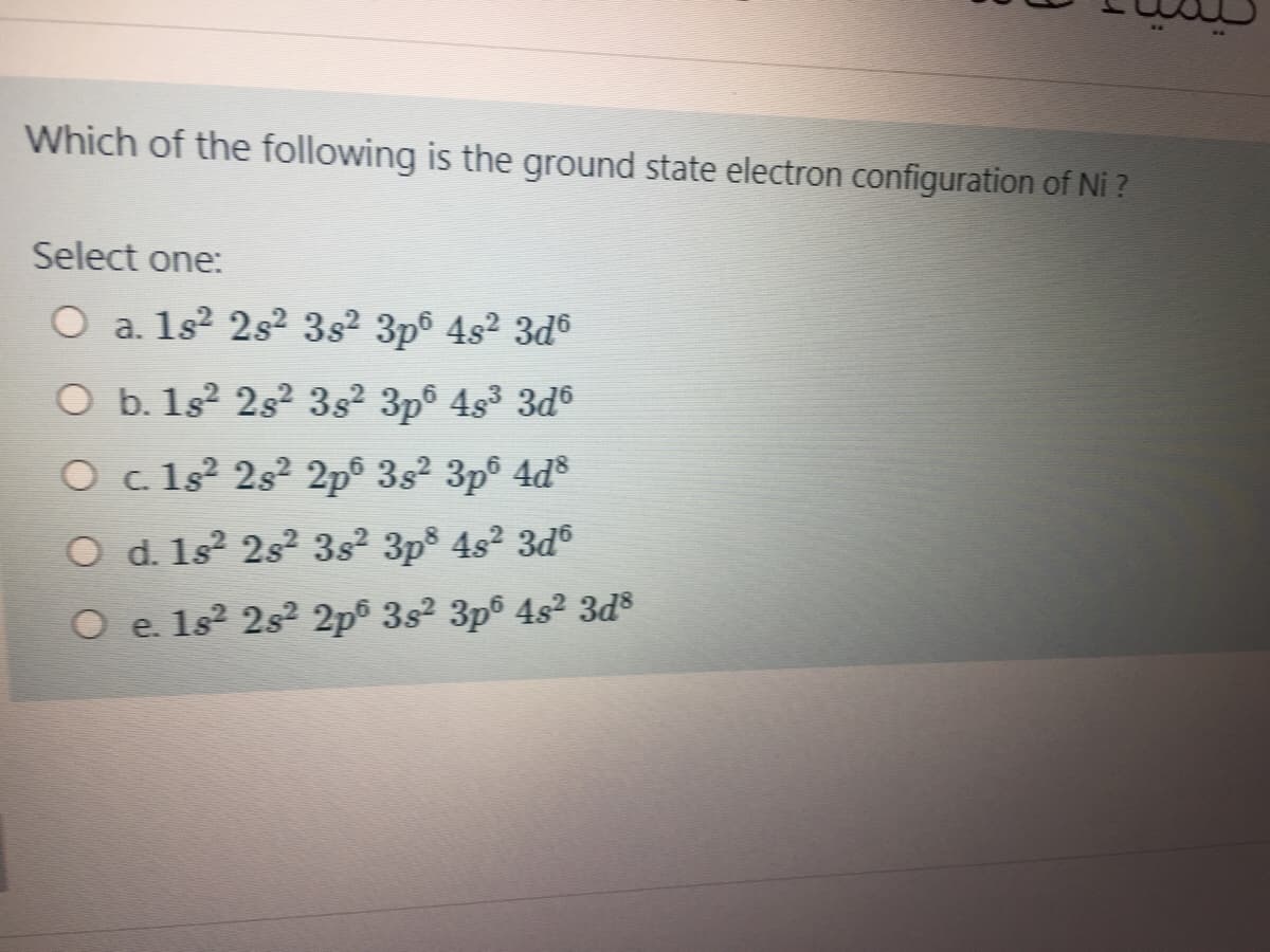 Which of the following is the ground state electron configuration of Ni ?
Select one:
O a. 1s? 2s² 3s² 3p® 4s² 3d6
O b. 1s 2s? 3s2 3p° 4s3 3d®
O c 1s? 2s² 2p® 3s² 3p® 4d®
O d. 1s² 2s² 3s² 3p® 4s² 3d®
O e. 1s? 2s2 2p 3s2 3p° 4s2 3ds
