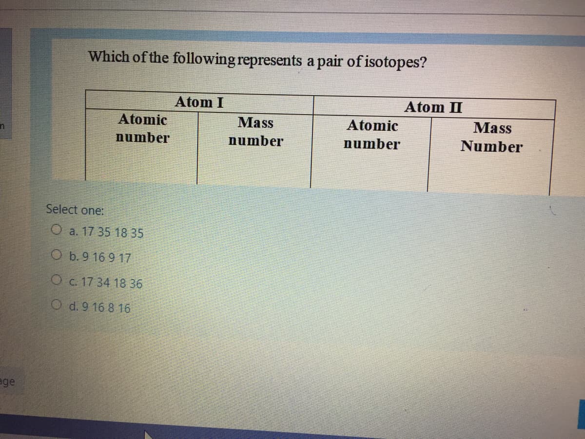 Which of the following represents a pair of isotopes?
Atom I
Atom II
Atomic
Mass
Atomic
Mass
number
number
number
Number
Select one:
O a. 17 35 18 35
O b. 9 16 9 17
O c. 17 34 18 36
O d. 9 16 8 16
age
