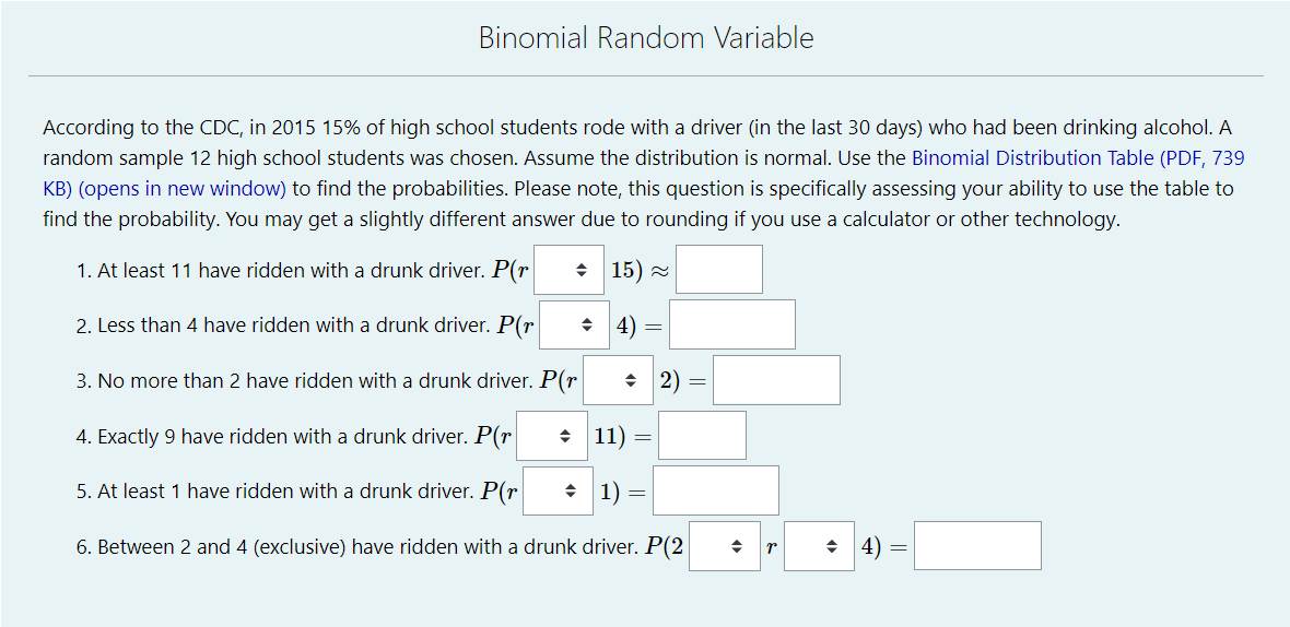 Binomial Random Variable
According to the CDC, in 2015 15% of high school students rode with a driver (in the last 30 days) who had been drinking alcohol. A
random sample 12 high school students was chosen. Assume the distribution is normal. Use the Binomial Distribution Table (PDF, 739
KB) (opens in new window) to find the probabilities. Please note, this question is specifically assessing your ability to use the table to
find the probability. You may get a slightly different answer due to rounding if you use a calculator or other technology.
1. At least 11 have ridden with a drunk driver. P(r
15) =
2. Less than 4 have ridden with a drunk driver. P(r
+ 4) =
3. No more than 2 have ridden with a drunk driver. P(r
+ 2) =
4. Exactly 9 have ridden with a drunk driver. P(r|
• 11)
5. At least 1 have ridden with a drunk driver. P(r|
수 | 1)
6. Between 2 and 4 (exclusive) have ridden with a drunk driver. P(2
