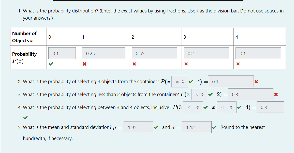 1. What is the probability distribution? (Enter the exact values by using fractions. Use / as the division bar. Do not use spaces in
your answers.)
Number of
1
2
3
4
Objects a
Probability
0.1
0.25
0.55
0.2
0.1
P(x)
2. What is the probability of selecting 4 objects from the container? P(x
V 4)
0.1
3. What is the probability of selecting less than 2 objects from the container? P(x < +
0.35
4. What is the probability of selecting between 3 and 4 objects, inclusive? P(3 <
V 4)
0.3
5. What is the mean and standard deviation? µ =
1.95
and σ-
1.12
Round to the nearest
hundredth, if necessary.
