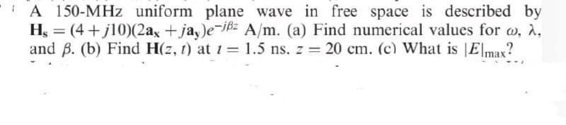 A 150-MHz uniform plane wave in free space is described by
Hs = (4+j10)(2ax +jay)e-jßz A/m. (a) Find numerical values for w, a,
and B. (b) Find H(z, t) at t = 1.5 ns. z = 20 cm. (c) What is Elmax?