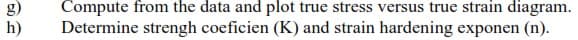 g)
h)
Compute from the data and plot true stress versus true strain diagram.
Determine strengh coeficien (K) and strain hardening exponen (n).
