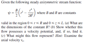 Given the following steady axisymmetric stream function:
where B and R are constants
2R°,
valid in the region 0 <rs R and 0 <z<L. (a) What are
the dimensions of the constant B? (b) Show whether this
flow possesses a velocity potential, and, if so, find it.
(c) What might this flow represent? Hint: Examine the
axial velocity vz.
