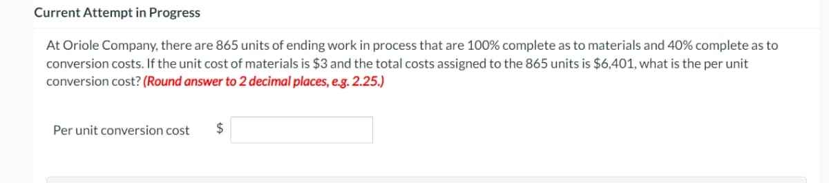 Current Attempt in Progress
At Oriole Company, there are 865 units of ending work in process that are 100% complete as to materials and 40% complete as to
conversion costs. If the unit cost of materials is $3 and the total costs assigned to the 865 units is $6,401, what is the per unit
conversion cost? (Round answer to 2 decimal places, e.g. 2.25.)
Per unit conversion cost $