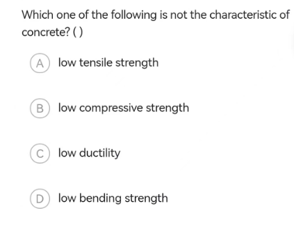 Which one of the following is not the characteristic of
concrete? ()
A low tensile strength
Blow compressive strength
C) low ductility
(D) low bending strength