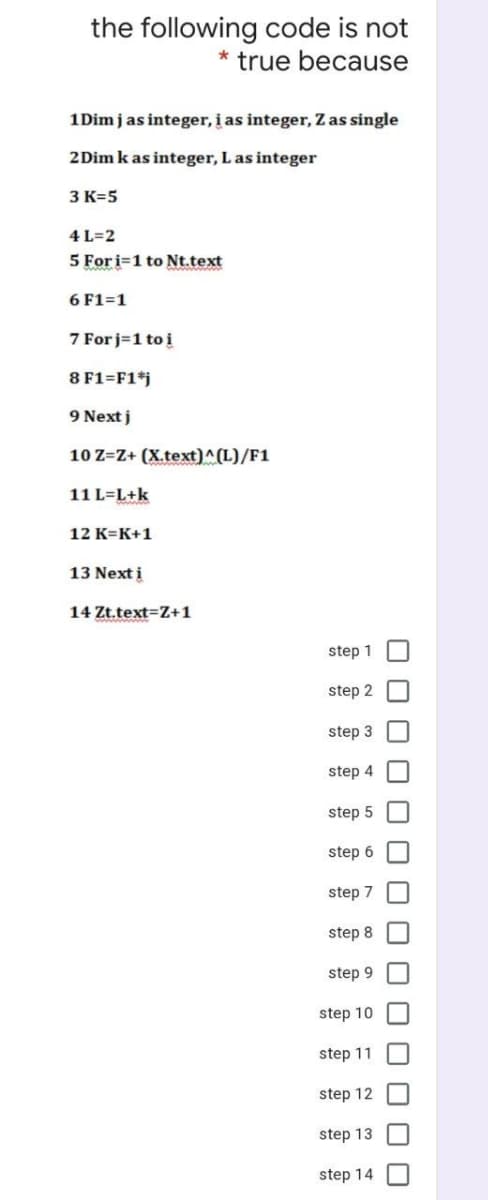 the following code is not
true because
1 Dim j as integer, i as integer, Z as single
2 Dim k as integer, L as integer
3 K=5
4 L=2
5 For i=1 to Nt.text
6 F1=1
7 Forj=1 to i
8 F1=F1*j
9 Next j
10 Z=Z+ (X.text)^(L)/F1
11 L=L+k
12 K=K+1
13 Next i
14 Zt.text=Z+1
step 1
step 2
step 3
step 4
step 5
step 6
step 7
step 8
step 9
step 10
step 11
step 12
step 13
step 14
